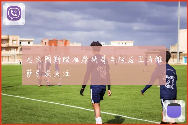 尤文图斯瞄准摩纳哥年轻后卫马维萨引发关注