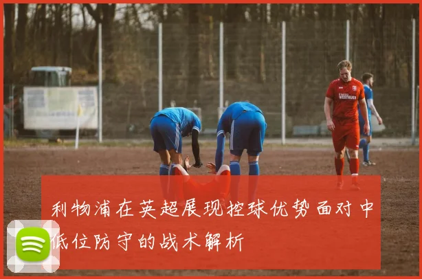 利物浦在英超展现控球优势面对中低位防守的战术解析