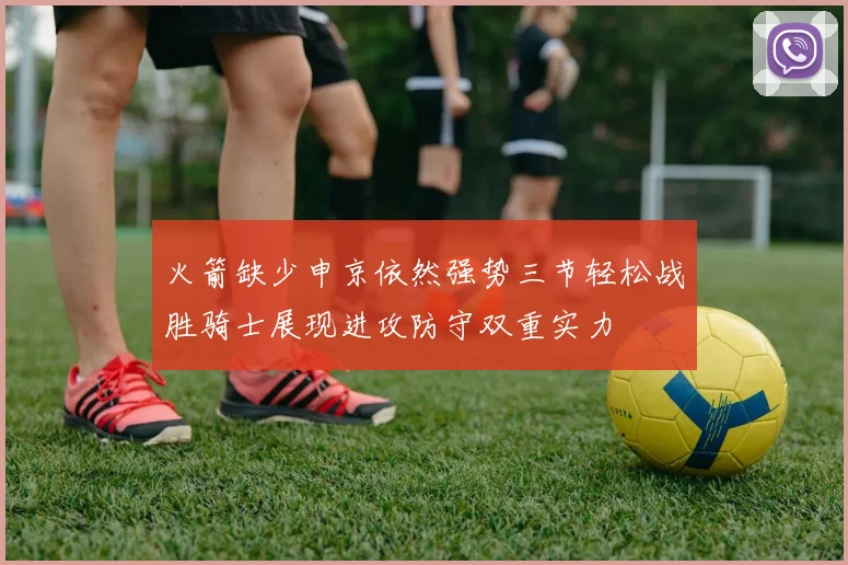 火箭缺少申京依然强势三节轻松战胜骑士展现进攻防守双重实力