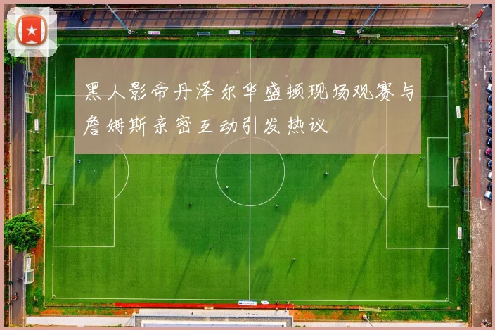 黑人影帝丹泽尔华盛顿现场观赛与詹姆斯亲密互动引发热议