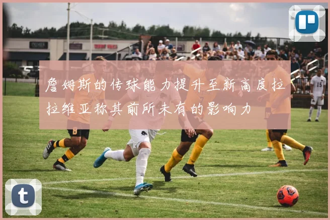 詹姆斯的传球能力提升至新高度拉拉维亚称其前所未有的影响力