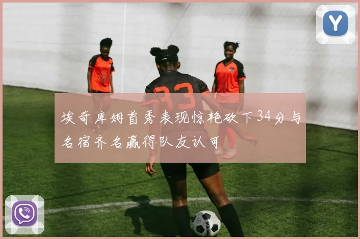 埃奇库姆首秀表现惊艳砍下34分与名宿齐名赢得队友认可