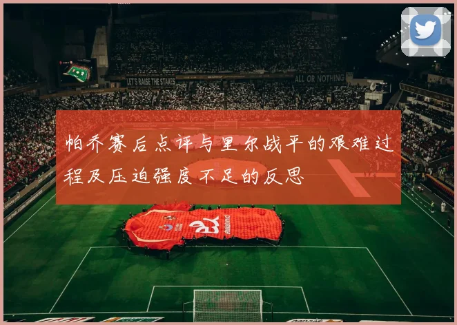 帕乔赛后点评与里尔战平的艰难过程及压迫强度不足的反思