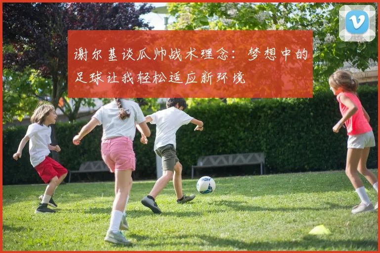 谢尔基谈瓜帅战术理念：梦想中的足球让我轻松适应新环境