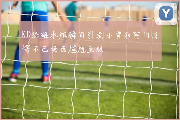 KD怒砸水瓶瞬间引发小贾和阿门惊愕不已场面尴尬至极