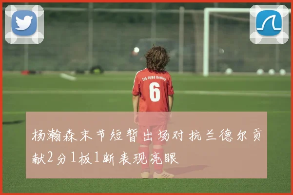 杨瀚森末节短暂出场对抗兰德尔贡献2分1板1断表现亮眼