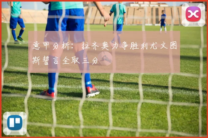 意甲分析：拉齐奥力争胜利尤文图斯誓言全取三分