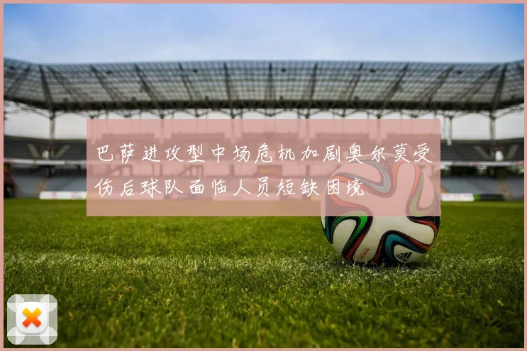 巴萨进攻型中场危机加剧奥尔莫受伤后球队面临人员短缺困境
