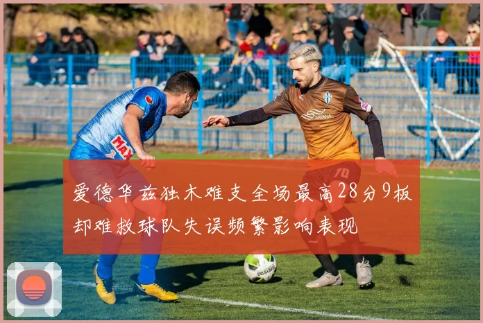 爱德华兹独木难支全场最高28分9板却难救球队失误频繁影响表现