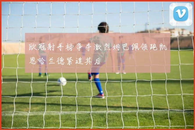 欧冠射手榜争夺激烈姆巴佩领跑凯恩哈兰德紧追其后