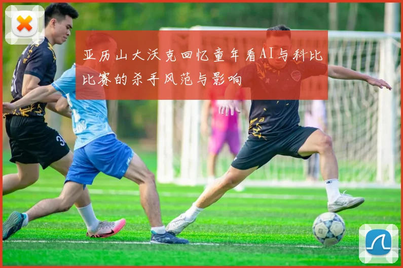 亚历山大沃克回忆童年看AI与科比比赛的杀手风范与影响
