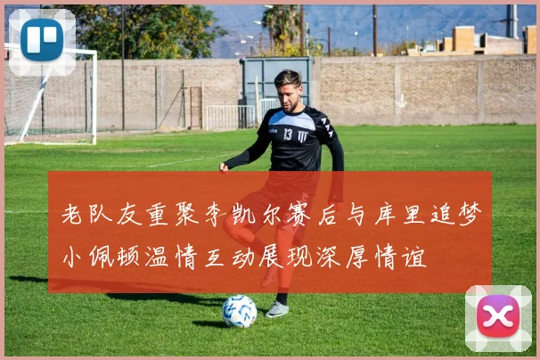 老队友重聚李凯尔赛后与库里追梦小佩顿温情互动展现深厚情谊