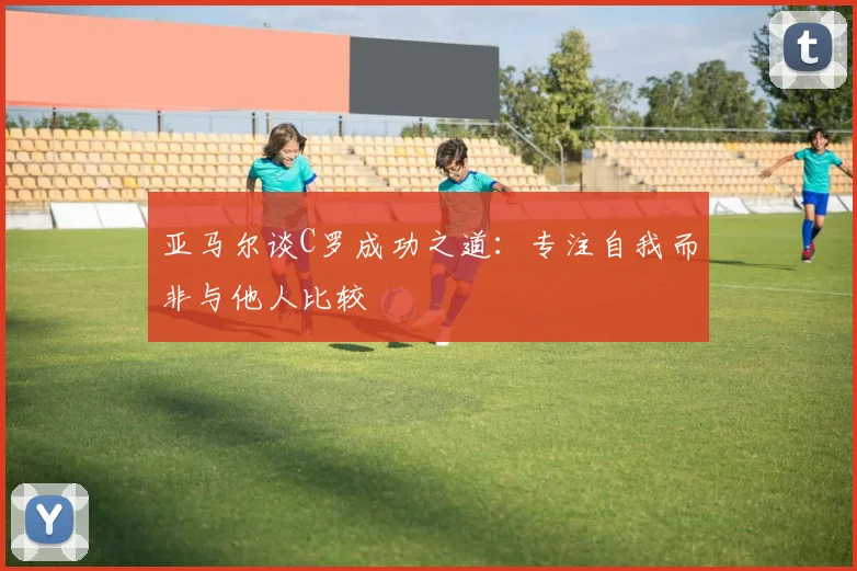 亚马尔谈C罗成功之道：专注自我而非与他人比较