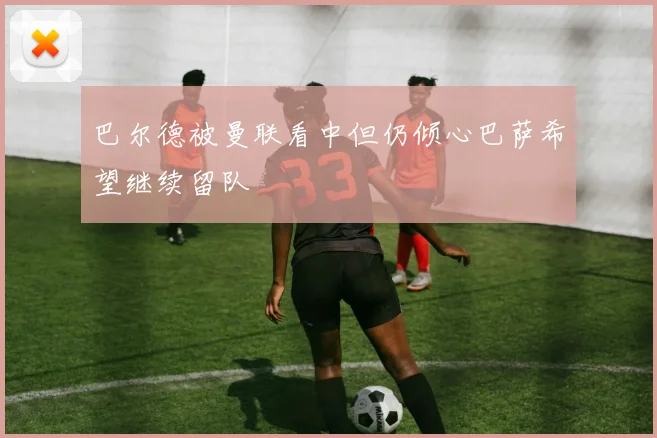 巴尔德被曼联看中但仍倾心巴萨希望继续留队