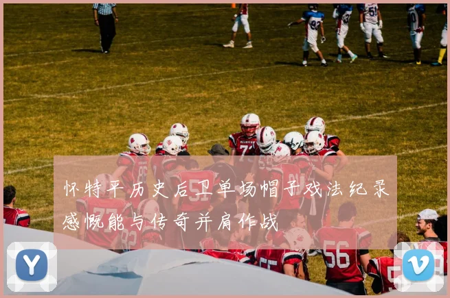 怀特平历史后卫单场帽子戏法纪录感慨能与传奇并肩作战