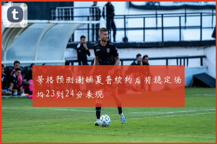 蒂格预测谢顿夏普续约后将稳定场均23到24分表现