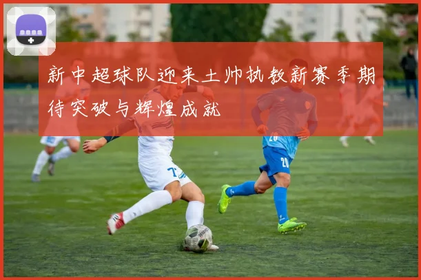 新中超球队迎来土帅执教新赛季期待突破与辉煌成就