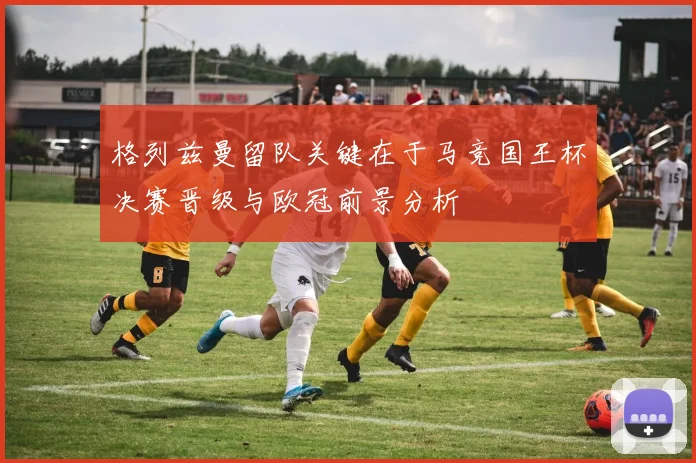 格列兹曼留队关键在于马竞国王杯决赛晋级与欧冠前景分析