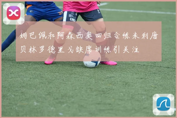 姆巴佩和阿森西奥回归合练米利唐贝林罗德里戈缺席训练引关注