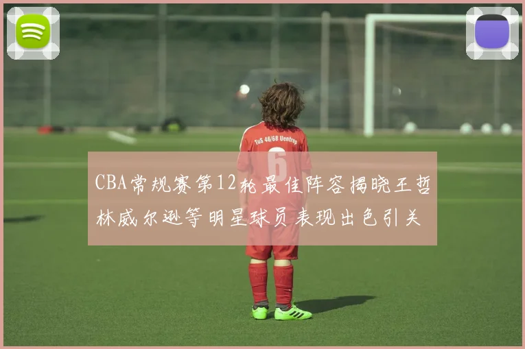 CBA常规赛第12轮最佳阵容揭晓王哲林威尔逊等明星球员表现出色引关注