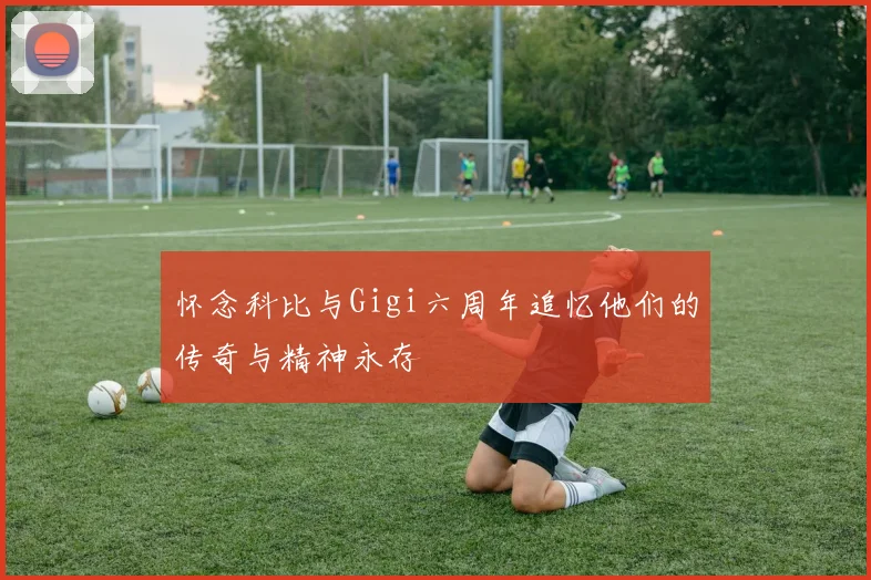 怀念科比与Gigi六周年追忆他们的传奇与精神永存