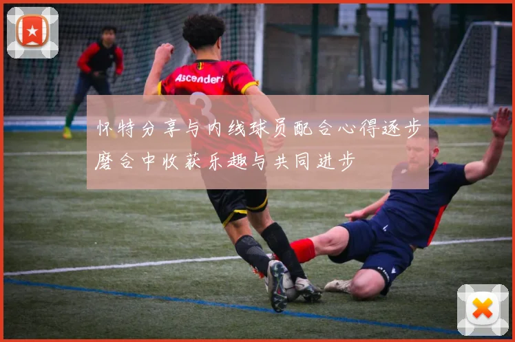 怀特分享与内线球员配合心得逐步磨合中收获乐趣与共同进步