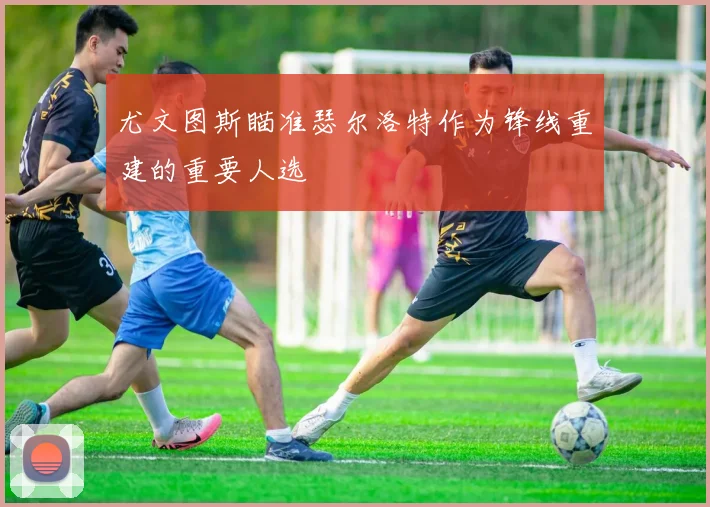 尤文图斯瞄准瑟尔洛特作为锋线重建的重要人选