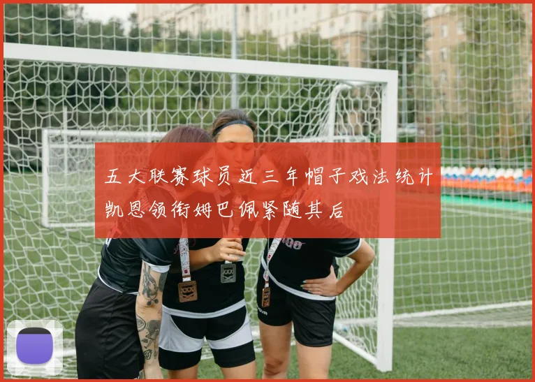 五大联赛球员近三年帽子戏法统计凯恩领衔姆巴佩紧随其后